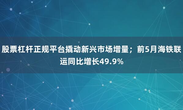 股票杠杆正规平台撬动新兴市场增量；前5月海铁联运同比增长49.9%