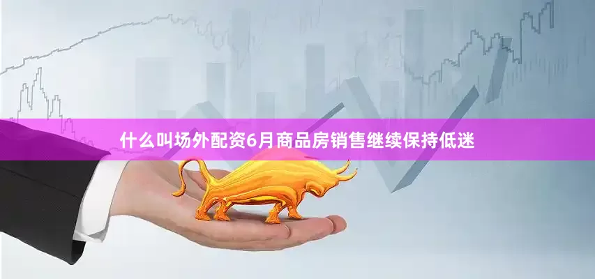 什么叫场外配资6月商品房销售继续保持低迷