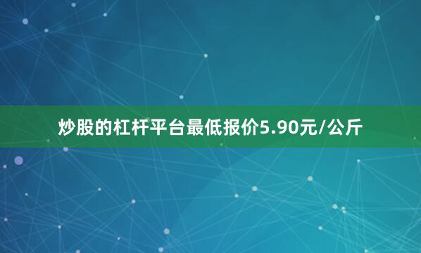 炒股的杠杆平台最低报价5.90元/公斤