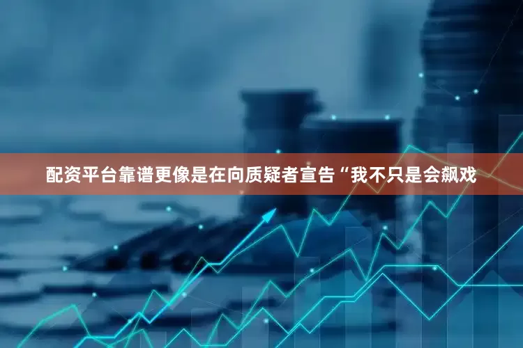 配资平台靠谱更像是在向质疑者宣告“我不只是会飙戏