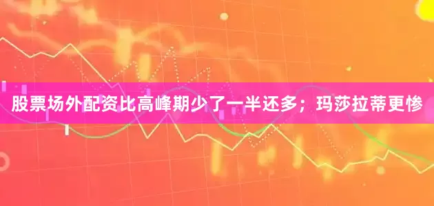 股票场外配资比高峰期少了一半还多；玛莎拉蒂更惨