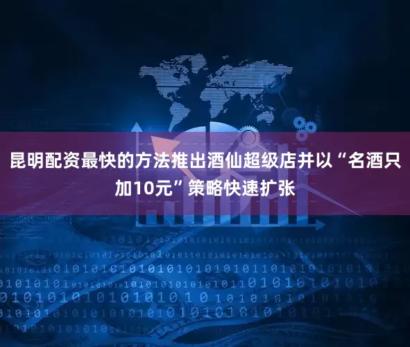 昆明配资最快的方法推出酒仙超级店并以“名酒只加10元”策略快速扩张