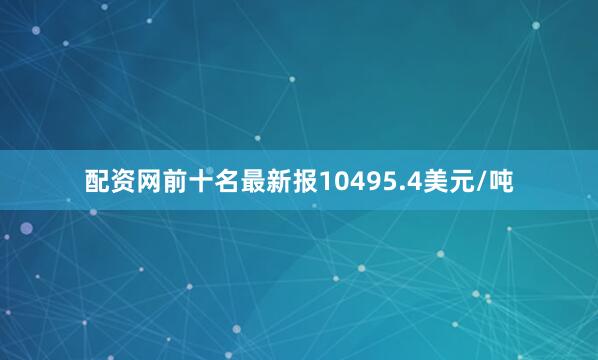 配资网前十名最新报10495.4美元/吨