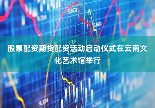 股票配资期货配资活动启动仪式在云南文化艺术馆举行