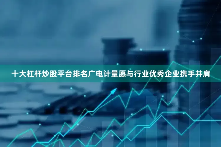 十大杠杆炒股平台排名广电计量愿与行业优秀企业携手并肩